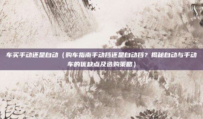 车买手动还是自动（购车指南手动挡还是自动挡？揭秘自动与手动车的优缺点及选购策略）