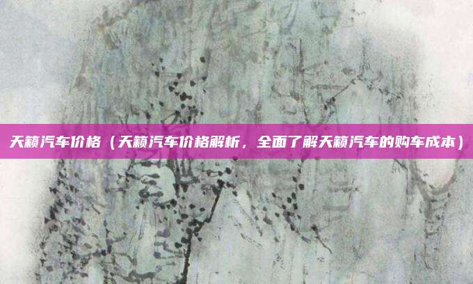 天籁汽车价格（天籁汽车价格解析，全面了解天籁汽车的购车成本）