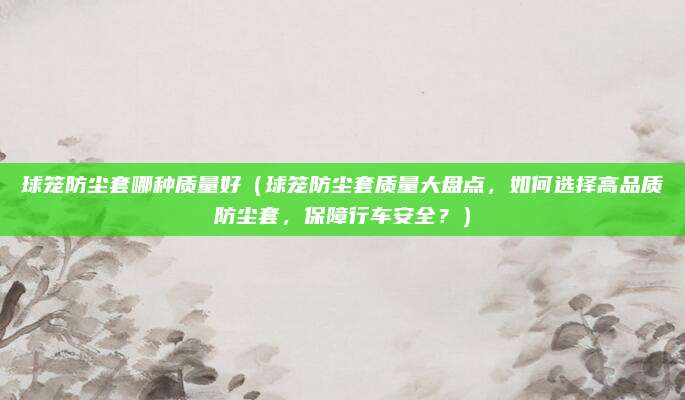 球笼防尘套哪种质量好（球笼防尘套质量大盘点，如何选择高品质防尘套，保障行车安全？）