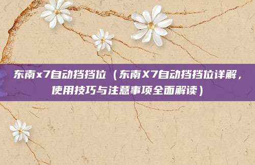 东南x7自动挡挡位（东南X7自动挡挡位详解，使用技巧与注意事项全面解读）