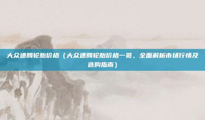 大众速腾轮胎价格（大众速腾轮胎价格一览，全面解析市场行情及选购指南）