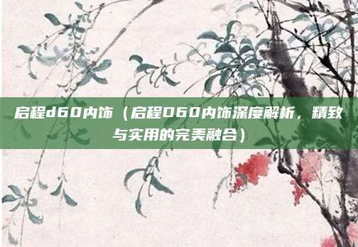 启程d60内饰（启程D60内饰深度解析，精致与实用的完美融合）