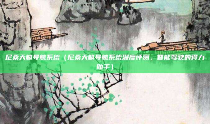 尼桑天籁导航系统（尼桑天籁导航系统深度评测，智能驾驶的得力助手）