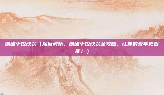 创酷中控改装（深度解析，创酷中控改装全攻略，让你的爱车更智能！）