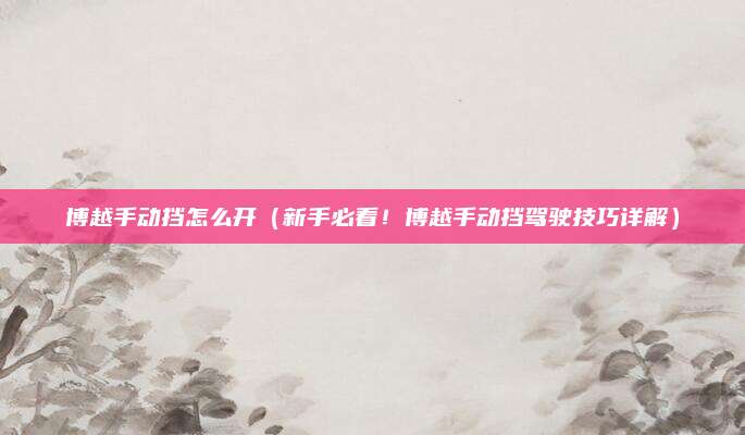 博越手动挡怎么开（新手必看！博越手动挡驾驶技巧详解）