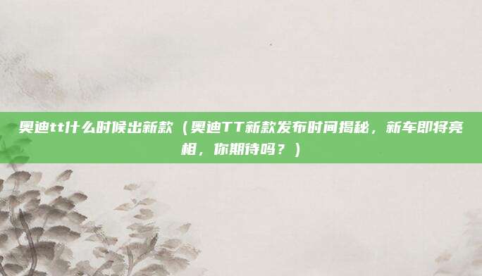 奥迪tt什么时候出新款（奥迪TT新款发布时间揭秘，新车即将亮相，你期待吗？）