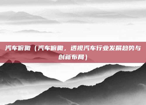 汽车俯瞰（汽车俯瞰，透视汽车行业发展趋势与创新布局）
