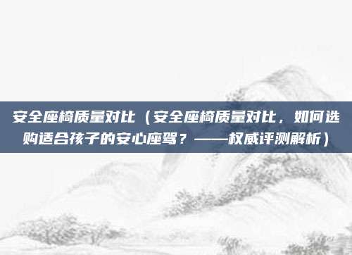 安全座椅质量对比（安全座椅质量对比，如何选购适合孩子的安心座驾？——权威评测解析）