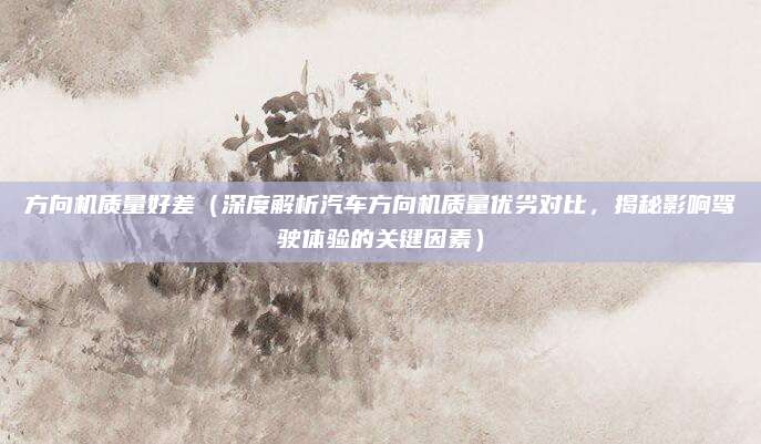 方向机质量好差（深度解析汽车方向机质量优劣对比，揭秘影响驾驶体验的关键因素）