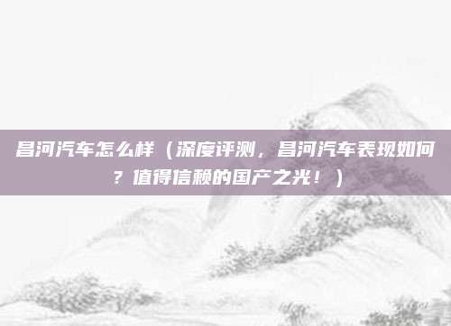 昌河汽车怎么样（深度评测，昌河汽车表现如何？值得信赖的国产之光！）