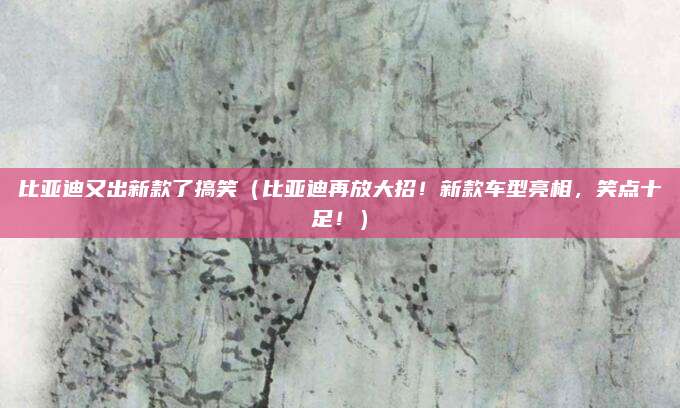 比亚迪又出新款了搞笑（比亚迪再放大招！新款车型亮相，笑点十足！）