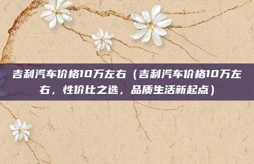 吉利汽车价格10万左右(吉利汽车价格10万左右,性价比之选,品质生活新起点)