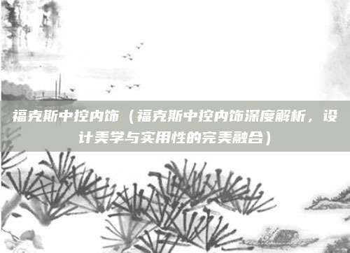 福克斯中控内饰（福克斯中控内饰深度解析，设计美学与实用性的完美融合）