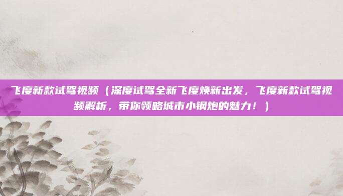 飞度新款试驾视频（深度试驾全新飞度焕新出发，飞度新款试驾视频解析，带你领略城市小钢炮的魅力！）