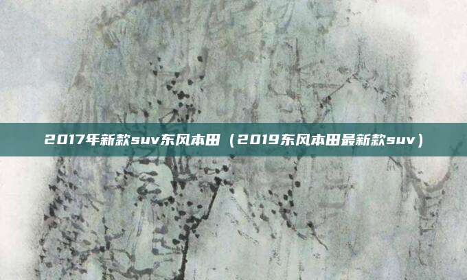 2017年新款suv东风本田(2019东风本田最新款suv)