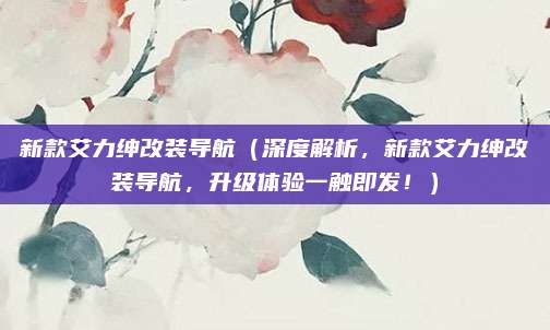 新款艾力绅改装导航（深度解析，新款艾力绅改装导航，升级体验一触即发！）