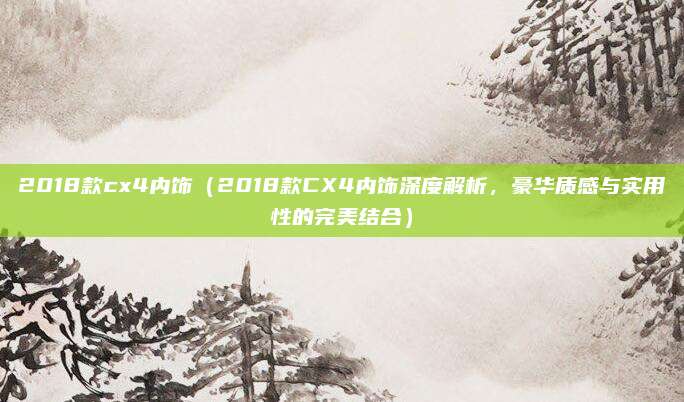 2018款cx4内饰（2018款CX4内饰深度解析，豪华质感与实用性的完美结合）