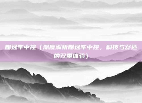 朗逸车中控（深度解析朗逸车中控，科技与舒适的双重体验）