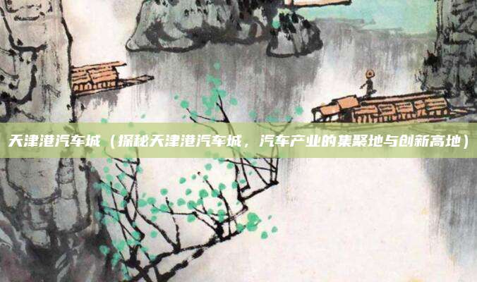 天津港汽车城（探秘天津港汽车城，汽车产业的集聚地与创新高地）
