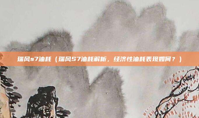 瑞风s7油耗（瑞风S7油耗解析，经济性油耗表现如何？）