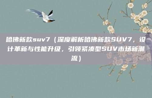 哈佛新款suv7（深度解析哈佛新款SUV7，设计革新与性能升级，引领紧凑型SUV市场新潮流）