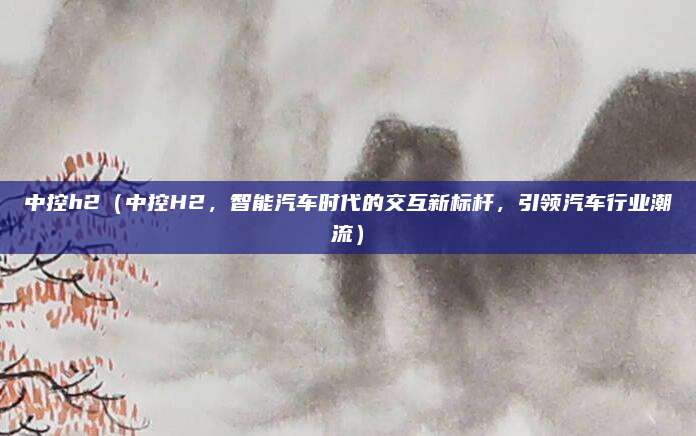 中控h2（中控H2，智能汽车时代的交互新标杆，引领汽车行业潮流）