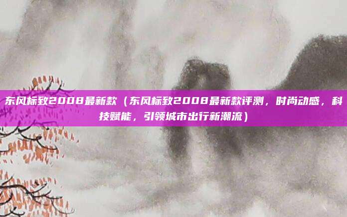 东风标致2008最新款（东风标致2008最新款评测，时尚动感，科技赋能，引领城市出行新潮流）