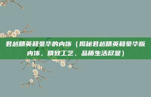 君越精英和豪华的内饰（揭秘君越精英和豪华版内饰，精致工艺，品质生活尽显）