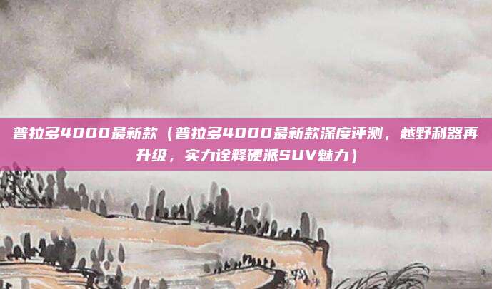 普拉多4000最新款（普拉多4000最新款深度评测，越野利器再升级，实力诠释硬派SUV魅力）