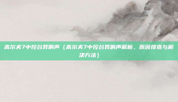 高尔夫7中控台异响声（高尔夫7中控台异响声解析，原因排查与解决方法）