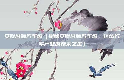 安徽国际汽车城（探秘安徽国际汽车城，区域汽车产业的未来之星）