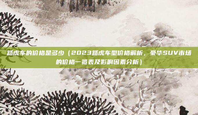 路虎车的价格是多少（2023路虎车型价格解析，豪华SUV市场的价格一览表及影响因素分析）
