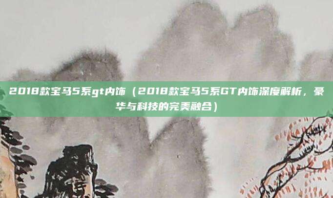 2018款宝马5系gt内饰（2018款宝马5系GT内饰深度解析，豪华与科技的完美融合）