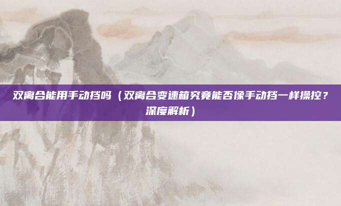 双离合能用手动挡吗（双离合变速箱究竟能否像手动挡一样操控？深度解析）