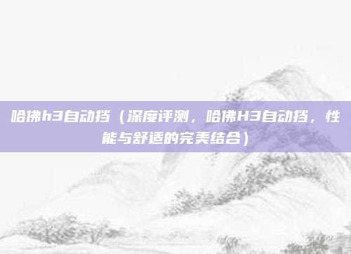 哈佛h3自动挡（深度评测，哈佛H3自动挡，性能与舒适的完美结合）