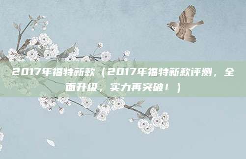 2017年福特新款（2017年福特新款评测，全面升级，实力再突破！）