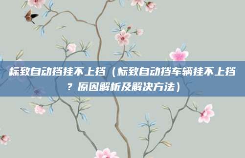 标致自动挡挂不上挡（标致自动挡车辆挂不上挡？原因解析及解决方法）