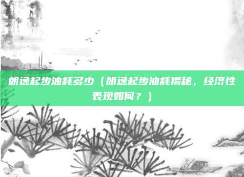 朗逸起步油耗多少（朗逸起步油耗揭秘，经济性表现如何？）