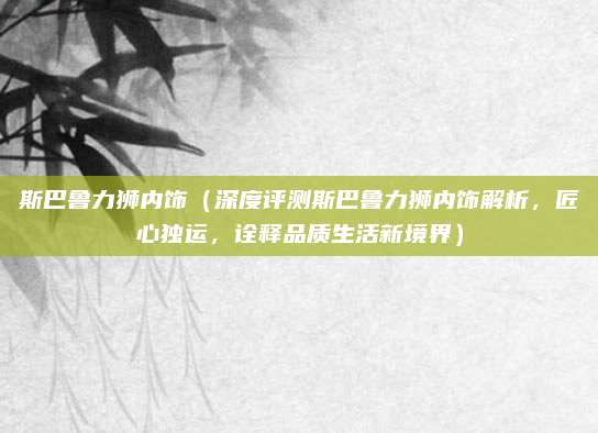 斯巴鲁力狮内饰（深度评测斯巴鲁力狮内饰解析，匠心独运，诠释品质生活新境界）