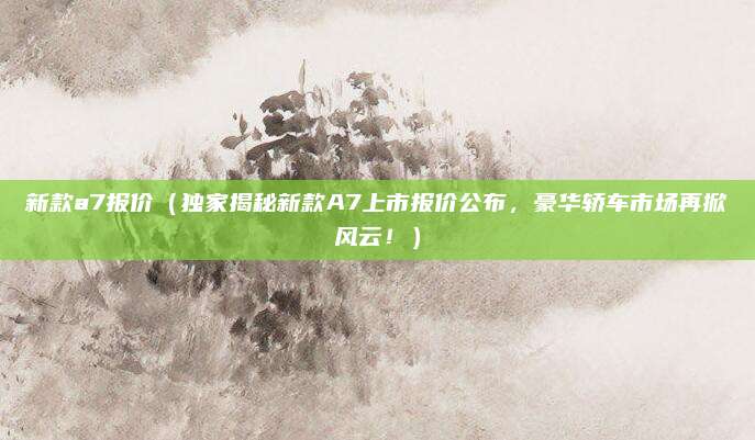 新款a7报价（独家揭秘新款A7上市报价公布，豪华轿车市场再掀风云！）