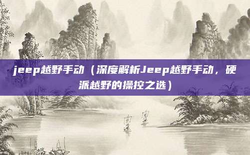 jeep越野手动（深度解析Jeep越野手动，硬派越野的操控之选）