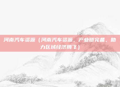 河南汽车资源（河南汽车资源，产业链完备，助力区域经济腾飞）