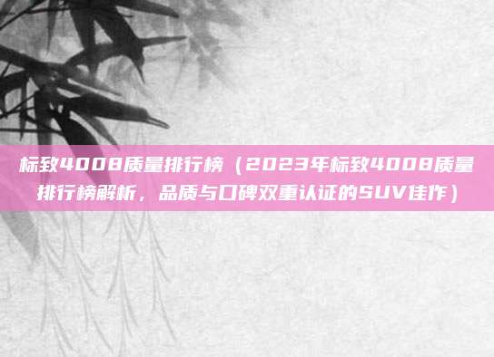标致4008质量排行榜（2023年标致4008质量排行榜解析，品质与口碑双重认证的SUV佳作）