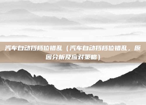 汽车自动挡档位错乱（汽车自动挡档位错乱，原因分析及应对策略）