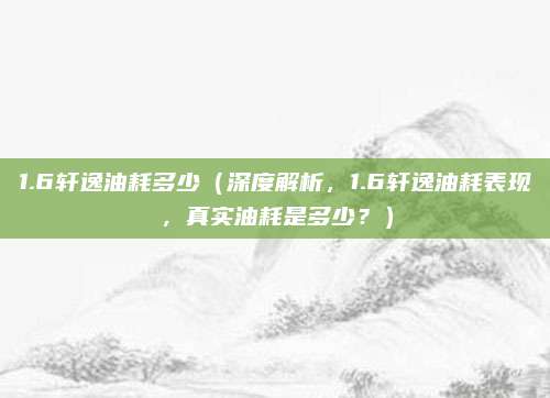 1.6轩逸油耗多少（深度解析，1.6轩逸油耗表现，真实油耗是多少？）