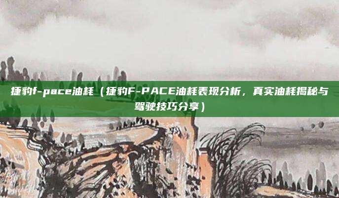 捷豹f-pace油耗（捷豹F-PACE油耗表现分析，真实油耗揭秘与驾驶技巧分享）