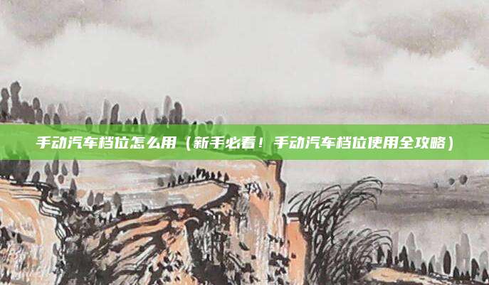 手动汽车档位怎么用（新手必看！手动汽车档位使用全攻略）