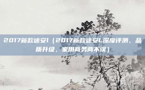 2017新款途安l（2017新款途安L深度评测，品质升级，家用商务两不误）