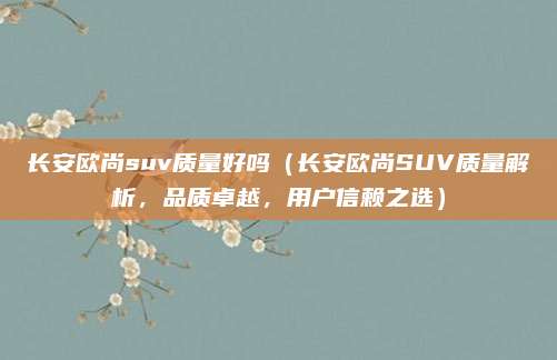 长安欧尚suv质量好吗（长安欧尚SUV质量解析，品质卓越，用户信赖之选）