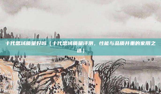 十代思域质量好吗（十代思域质量评测，性能与品质并重的家用之选）